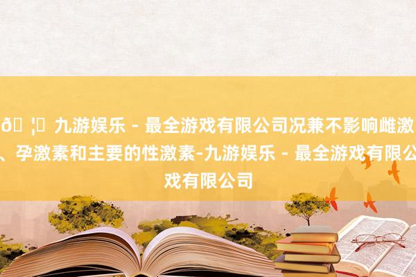🦄九游娱乐 - 最全游戏有限公司况兼不影响雌激素、孕激素和主要的性激素-九游娱乐 - 最全游戏有限公司