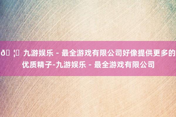 🦄九游娱乐 - 最全游戏有限公司好像提供更多的优质精子-九游娱乐 - 最全游戏有限公司