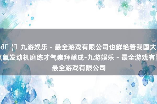 🦄九游娱乐 - 最全游戏有限公司也鲜艳着我国大推力氢氧发动机磨练才气崇拜酿成-九游娱乐 - 最全游戏有限公司