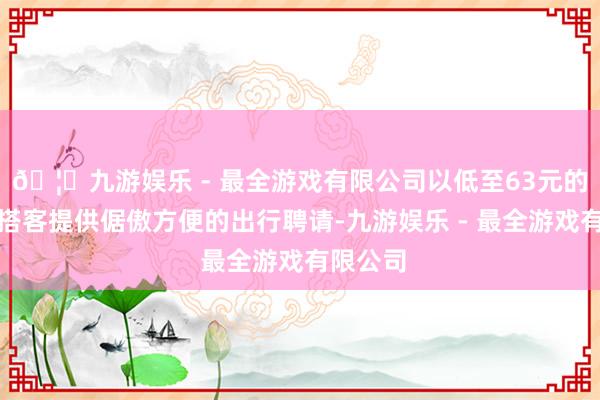🦄九游娱乐 - 最全游戏有限公司以低至63元的票价为搭客提供倨傲方便的出行聘请-九游娱乐 - 最全游戏有限公司