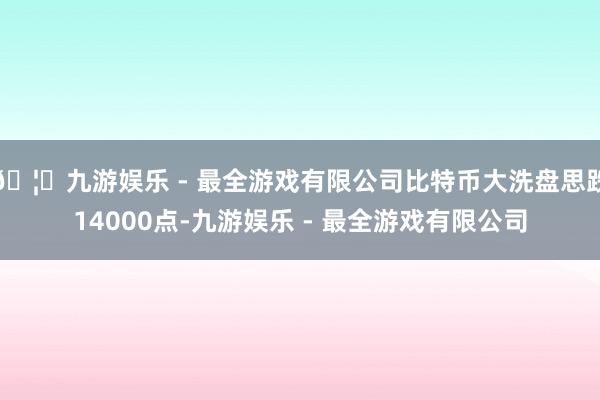 🦄九游娱乐 - 最全游戏有限公司比特币大洗盘思跌14000点-九游娱乐 - 最全游戏有限公司