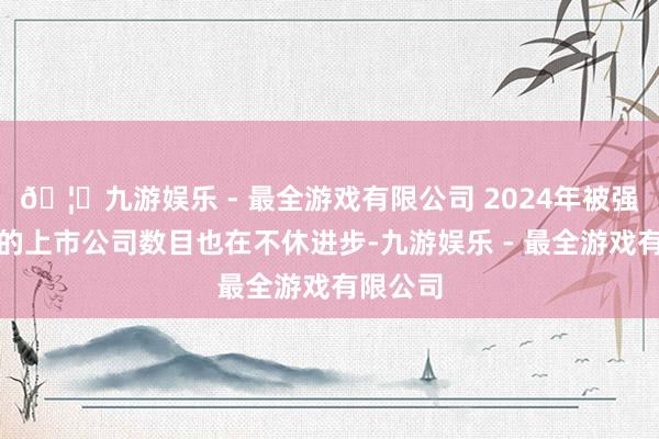 🦄九游娱乐 - 最全游戏有限公司 2024年被强制退市的上市公司数目也在不休进步-九游娱乐 - 最全游戏有限公司