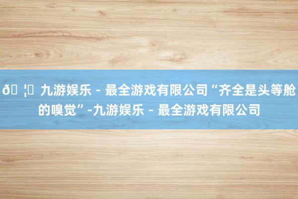 🦄九游娱乐 - 最全游戏有限公司“齐全是头等舱的嗅觉”-九游娱乐 - 最全游戏有限公司