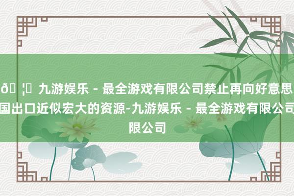 🦄九游娱乐 - 最全游戏有限公司禁止再向好意思国出口近似宏大的资源-九游娱乐 - 最全游戏有限公司