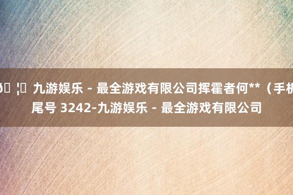🦄九游娱乐 - 最全游戏有限公司挥霍者何**(手机尾号 3242-九游娱乐 - 最全游戏有限公司