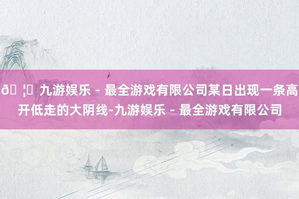 🦄九游娱乐 - 最全游戏有限公司某日出现一条高开低走的大阴线-九游娱乐 - 最全游戏有限公司