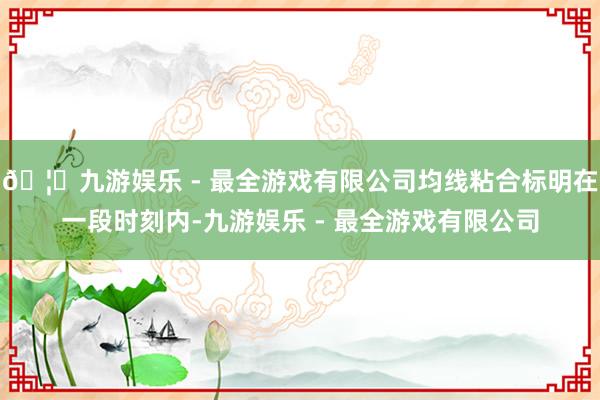 🦄九游娱乐 - 最全游戏有限公司均线粘合标明在一段时刻内-九游娱乐 - 最全游戏有限公司