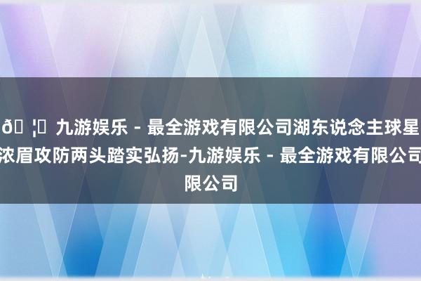 🦄九游娱乐 - 最全游戏有限公司湖东说念主球星浓眉攻防两头踏实弘扬-九游娱乐 - 最全游戏有限公司