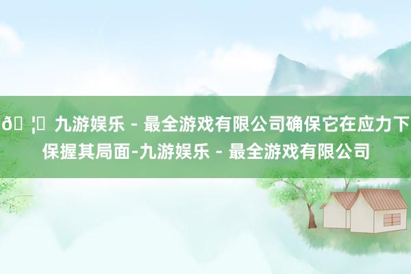 🦄九游娱乐 - 最全游戏有限公司确保它在应力下保握其局面-九游娱乐 - 最全游戏有限公司