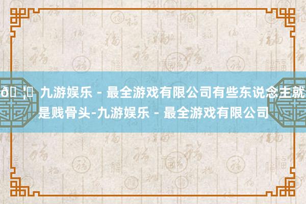 🦄九游娱乐 - 最全游戏有限公司有些东说念主就是贱骨头-九游娱乐 - 最全游戏有限公司