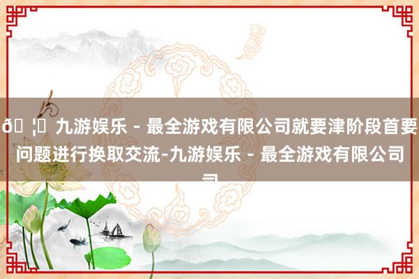 🦄九游娱乐 - 最全游戏有限公司就要津阶段首要问题进行换取交流-九游娱乐 - 最全游戏有限公司