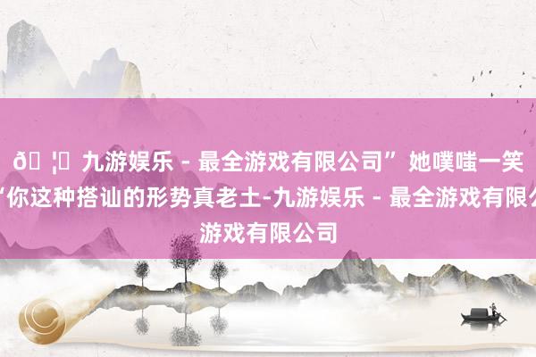 🦄九游娱乐 - 最全游戏有限公司” 她噗嗤一笑:“你这种搭讪的形势真老土-九游娱乐 - 最全游戏有限公司