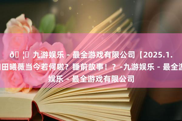 🦄九游娱乐 - 最全游戏有限公司【2025.1.1】王鹤棣和田曦薇当今若何啦？睡前故事！？-九游娱乐 - 最全游戏有限公司