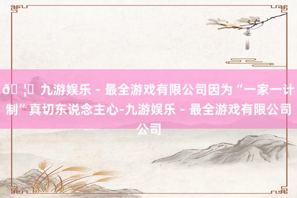 🦄九游娱乐 - 最全游戏有限公司因为“一家一计制”真切东说念主心-九游娱乐 - 最全游戏有限公司