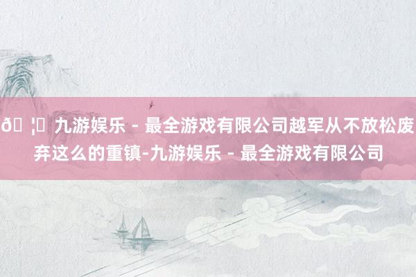 🦄九游娱乐 - 最全游戏有限公司越军从不放松废弃这么的重镇-九游娱乐 - 最全游戏有限公司