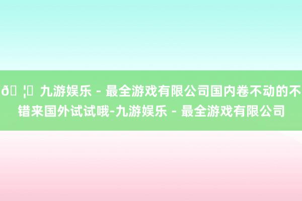 🦄九游娱乐 - 最全游戏有限公司国内卷不动的不错来国外试试哦-九游娱乐 - 最全游戏有限公司