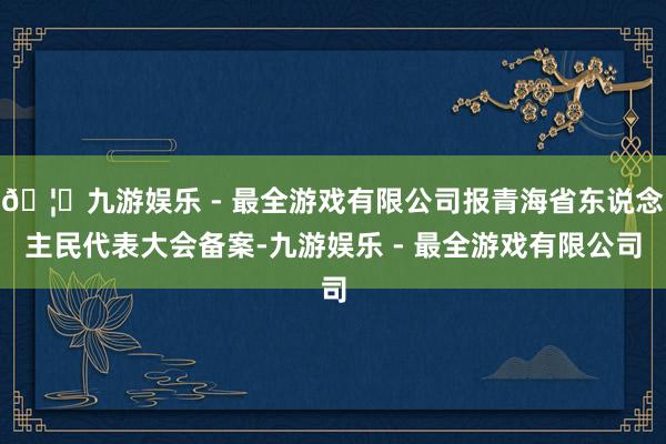 🦄九游娱乐 - 最全游戏有限公司报青海省东说念主民代表大会备案-九游娱乐 - 最全游戏有限公司