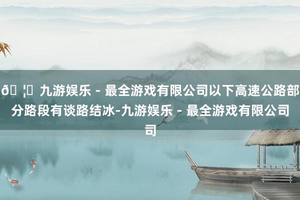 🦄九游娱乐 - 最全游戏有限公司以下高速公路部分路段有谈路结冰-九游娱乐 - 最全游戏有限公司
