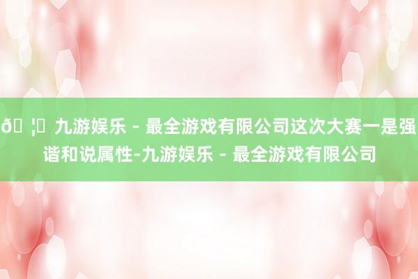 🦄九游娱乐 - 最全游戏有限公司这次大赛一是强谐和说属性-九游娱乐 - 最全游戏有限公司