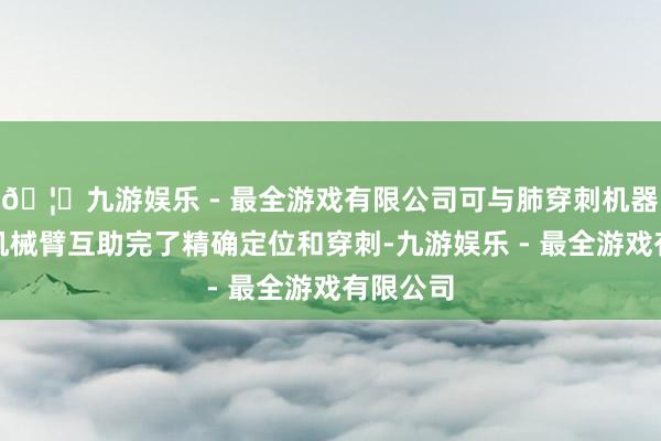 🦄九游娱乐 - 最全游戏有限公司可与肺穿刺机器东谈主机械臂互助完了精确定位和穿刺-九游娱乐 - 最全游戏有限公司