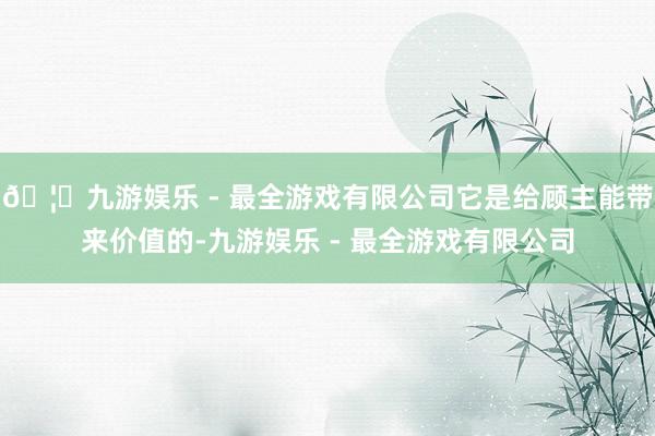 🦄九游娱乐 - 最全游戏有限公司它是给顾主能带来价值的-九游娱乐 - 最全游戏有限公司