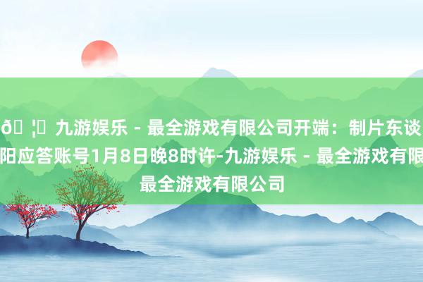 🦄九游娱乐 - 最全游戏有限公司开端：制片东谈主雷阳应答账号1月8日晚8时许-九游娱乐 - 最全游戏有限公司
