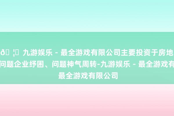 🦄九游娱乐 - 最全游戏有限公司主要投资于房地产行业问题企业纾困、问题神气周转-九游娱乐 - 最全游戏有限公司