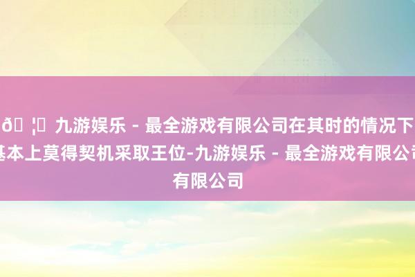 🦄九游娱乐 - 最全游戏有限公司在其时的情况下基本上莫得契机采取王位-九游娱乐 - 最全游戏有限公司