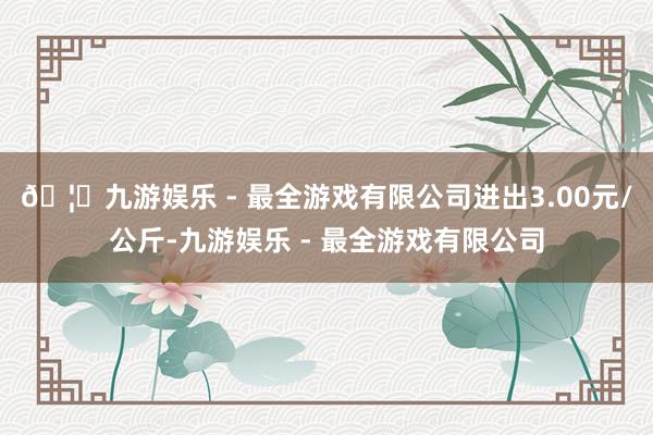 🦄九游娱乐 - 最全游戏有限公司进出3.00元/公斤-九游娱乐 - 最全游戏有限公司
