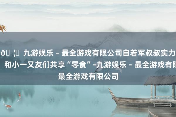 🦄九游娱乐 - 最全游戏有限公司自若军叔叔实力宠娃！和小一又友们共享“零食”-九游娱乐 - 最全游戏有限公司