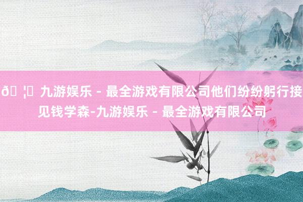 🦄九游娱乐 - 最全游戏有限公司他们纷纷躬行接见钱学森-九游娱乐 - 最全游戏有限公司