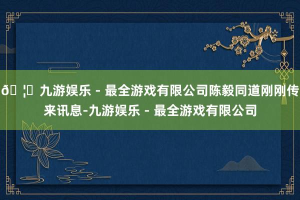 🦄九游娱乐 - 最全游戏有限公司陈毅同道刚刚传来讯息-九游娱乐 - 最全游戏有限公司