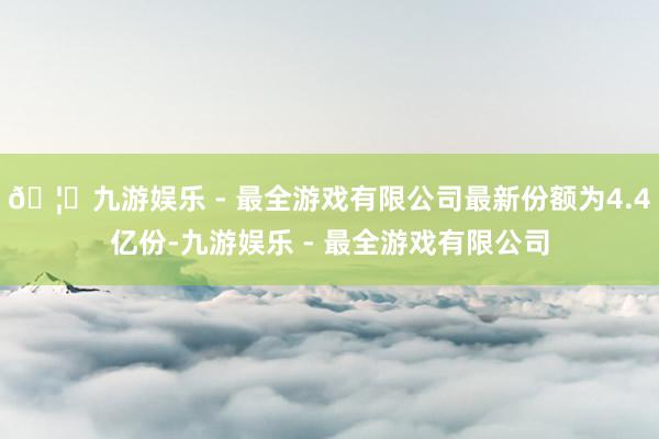 🦄九游娱乐 - 最全游戏有限公司最新份额为4.4亿份-九游娱乐 - 最全游戏有限公司