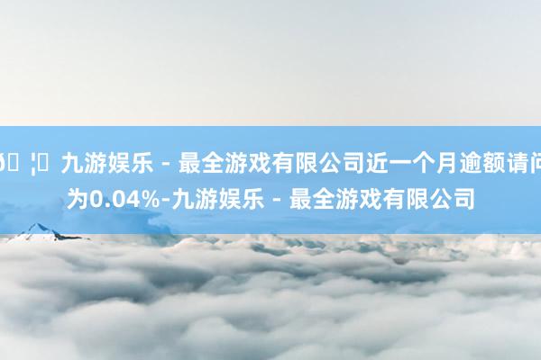 🦄九游娱乐 - 最全游戏有限公司近一个月逾额请问为0.04%-九游娱乐 - 最全游戏有限公司