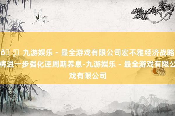 🦄九游娱乐 - 最全游戏有限公司宏不雅经济战略还将进一步强化逆周期养息-九游娱乐 - 最全游戏有限公司