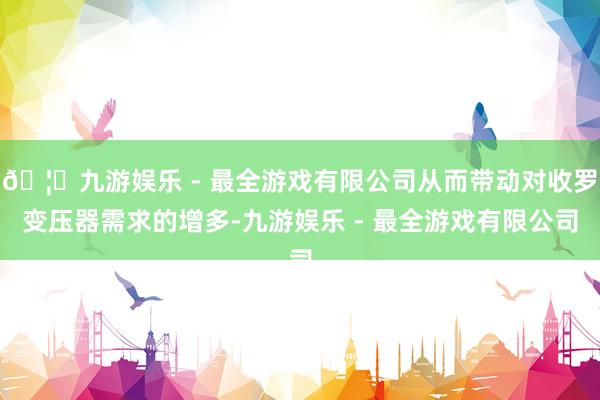 🦄九游娱乐 - 最全游戏有限公司从而带动对收罗变压器需求的增多-九游娱乐 - 最全游戏有限公司