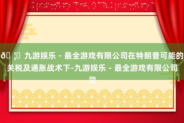 🦄九游娱乐 - 最全游戏有限公司在特朗普可能的关税及通胀战术下-九游娱乐 - 最全游戏有限公司