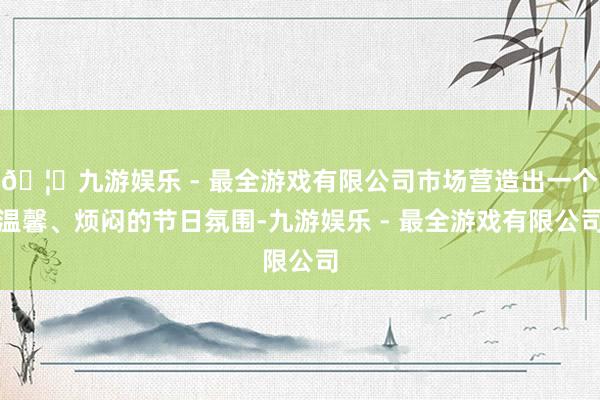 🦄九游娱乐 - 最全游戏有限公司市场营造出一个温馨、烦闷的节日氛围-九游娱乐 - 最全游戏有限公司