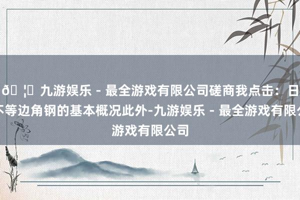 🦄九游娱乐 - 最全游戏有限公司磋商我点击:日标不等边角钢的基本概况此外-九游娱乐 - 最全游戏有限公司