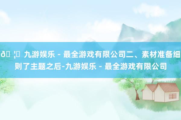 🦄九游娱乐 - 最全游戏有限公司二、素材准备细则了主题之后-九游娱乐 - 最全游戏有限公司