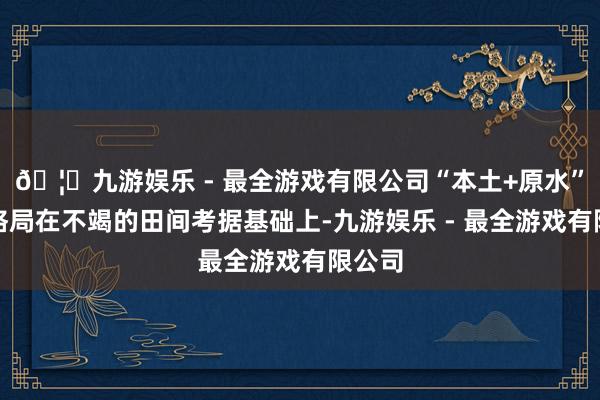 🦄九游娱乐 - 最全游戏有限公司“本土+原水”纠正格局在不竭的田间考据基础上-九游娱乐 - 最全游戏有限公司