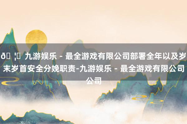 🦄九游娱乐 - 最全游戏有限公司部署全年以及岁末岁首安全分娩职责-九游娱乐 - 最全游戏有限公司