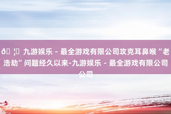 🦄九游娱乐 - 最全游戏有限公司攻克耳鼻喉“老浩劫”问题经久以来-九游娱乐 - 最全游戏有限公司