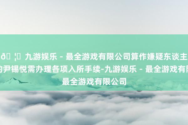 🦄九游娱乐 - 最全游戏有限公司算作嫌疑东谈主身份的尹锡悦需办理各项入所手续-九游娱乐 - 最全游戏有限公司