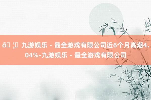 🦄九游娱乐 - 最全游戏有限公司近6个月高潮4.04%-九游娱乐 - 最全游戏有限公司