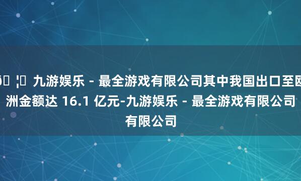 🦄九游娱乐 - 最全游戏有限公司其中我国出口至欧洲金额达 16.1 亿元-九游娱乐 - 最全游戏有限公司