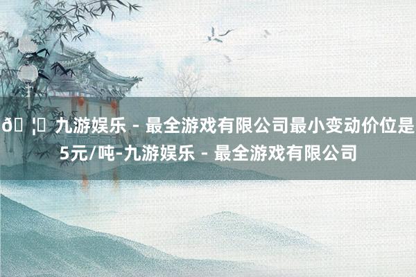 🦄九游娱乐 - 最全游戏有限公司最小变动价位是5元/吨-九游娱乐 - 最全游戏有限公司