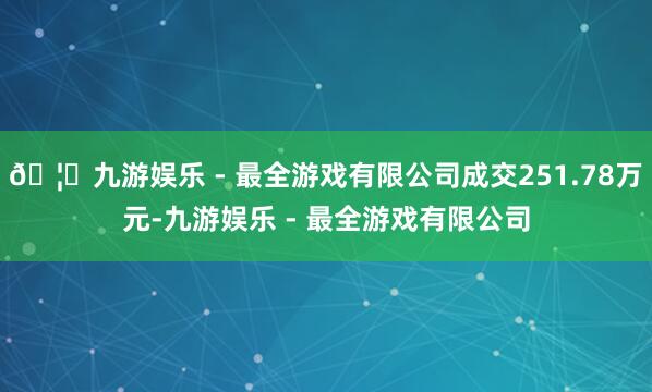 🦄九游娱乐 - 最全游戏有限公司成交251.78万元-九游娱乐 - 最全游戏有限公司