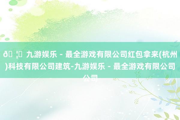 🦄九游娱乐 - 最全游戏有限公司红包拿来(杭州)科技有限公司建筑-九游娱乐 - 最全游戏有限公司