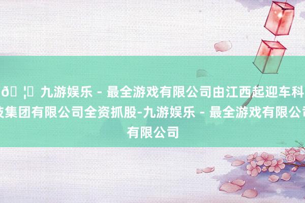 🦄九游娱乐 - 最全游戏有限公司由江西起迎车科技集团有限公司全资抓股-九游娱乐 - 最全游戏有限公司